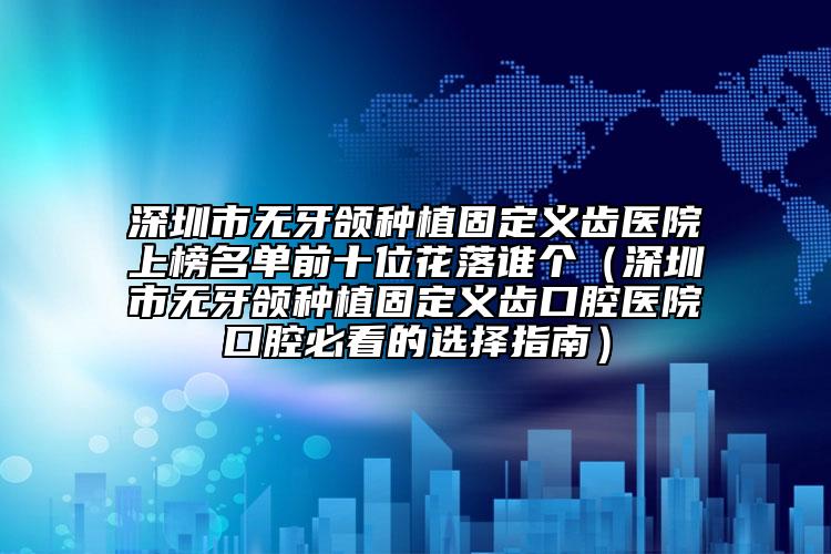 深圳市無(wú)牙頜種植固定義齒醫(yī)院上榜名單前十位花落誰(shuí)個(gè)（深圳市無(wú)牙頜種植固定義齒口腔醫(yī)院口腔必看的選擇指南）