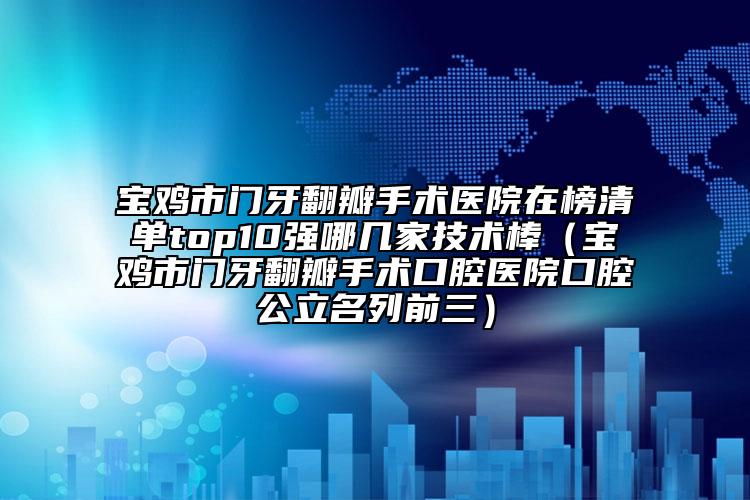 寶雞市門牙翻瓣手術(shù)醫(yī)院在榜清單top10強哪幾家技術(shù)棒（寶雞市門牙翻瓣手術(shù)口腔醫(yī)院口腔公立名列前三）