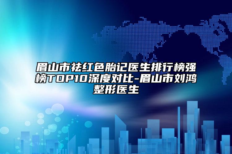 眉山市祛紅色胎記醫(yī)生排行榜強榜TOP10深度對比-眉山市劉鴻整形醫(yī)生
