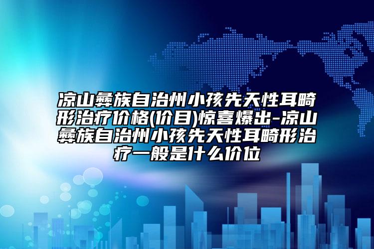 涼山彝族自治州小孩先天性耳畸形治療價格(價目)驚喜爆出-涼山彝族自治州小孩先天性耳畸形治療一般是什么價位