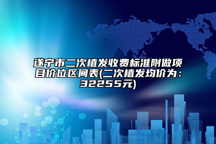 遂寧市二次植發(fā)收費(fèi)標(biāo)準(zhǔn)附做項(xiàng)目價(jià)位區(qū)間表(二次植發(fā)均價(jià)為：32255元)