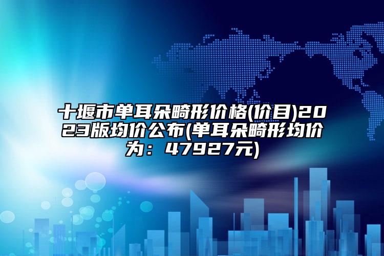十堰市單耳朵畸形價格(價目)2023版均價公布(單耳朵畸形均價為：47927元)