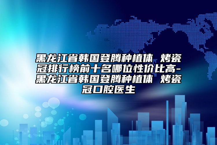 黑龍江省韓國登騰種植體 烤瓷冠排行榜前十名哪位性價(jià)比高-黑龍江省韓國登騰種植體 烤瓷冠口腔醫(yī)生