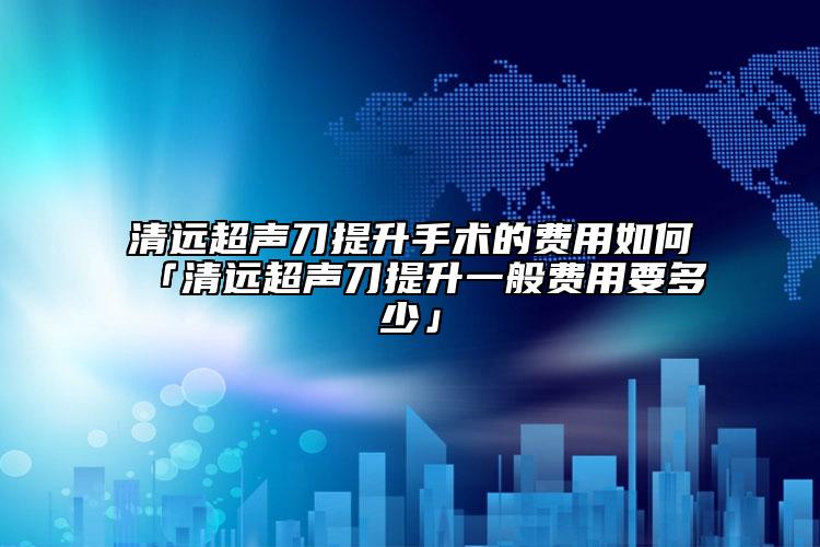 清遠超聲刀提升手術(shù)的費用如何「清遠超聲刀提升一般費用要多少」