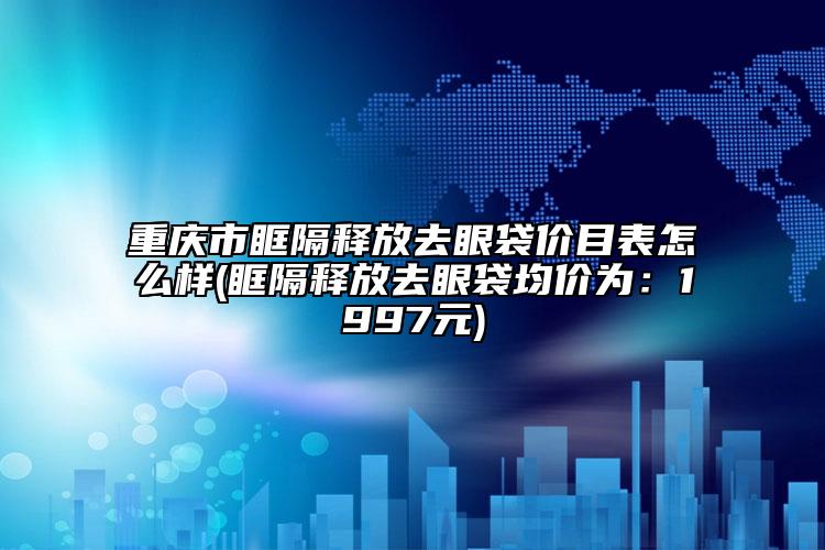 重慶市眶隔釋放去眼袋價目表怎么樣(眶隔釋放去眼袋均價為：1997元)