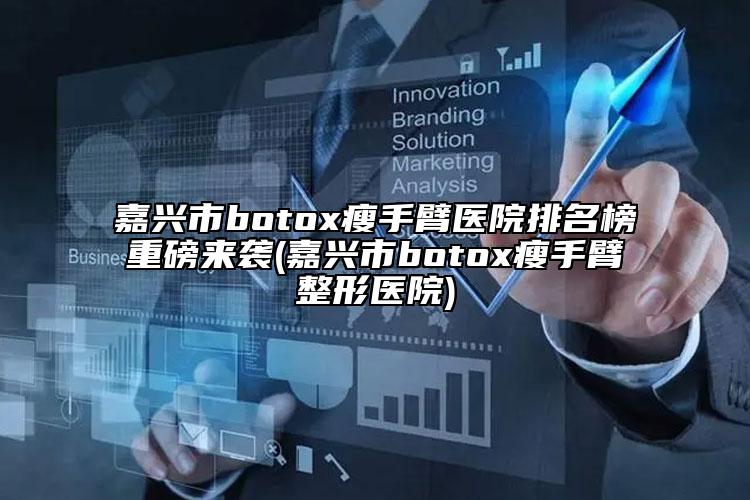 嘉興市botox瘦手臂醫(yī)院排名榜重磅來襲(嘉興市botox瘦手臂整形醫(yī)院)