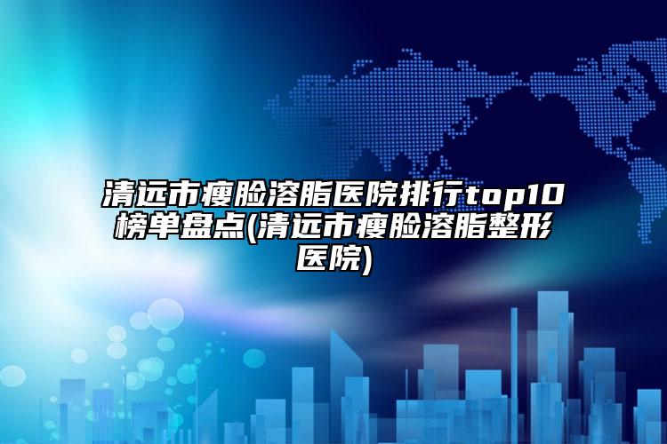 清遠市瘦臉溶脂醫(yī)院排行top10榜單盤點(清遠市瘦臉溶脂整形醫(yī)院)
