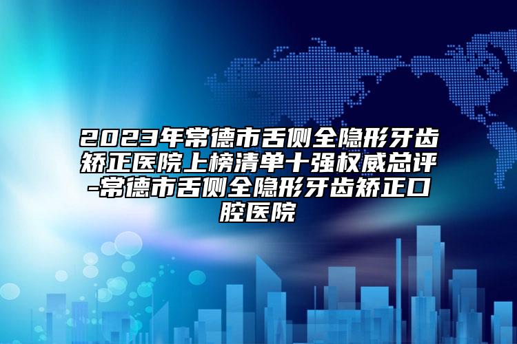 2023年常德市舌側(cè)全隱形牙齒矯正醫(yī)院上榜清單十強(qiáng)權(quán)威總評(píng)-常德市舌側(cè)全隱形牙齒矯正口腔醫(yī)院