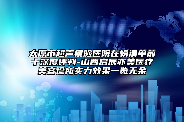 太原市超聲瘦臉醫(yī)院在榜清單前十深度評判-山西啟辰亦美醫(yī)療美容診所實力效果一覽無余