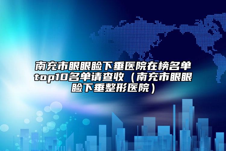 南充市眼眼瞼下垂醫(yī)院在榜名單top10名單請(qǐng)查收（南充市眼眼瞼下垂整形醫(yī)院）