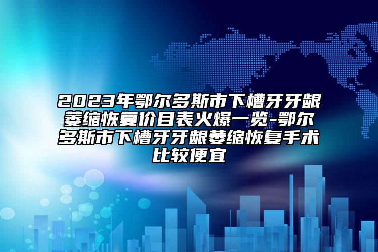 2023年鄂爾多斯市下槽牙牙齦萎縮恢復(fù)價目表火爆一覽-鄂爾多斯市下槽牙牙齦萎縮恢復(fù)手術(shù)比較便宜
