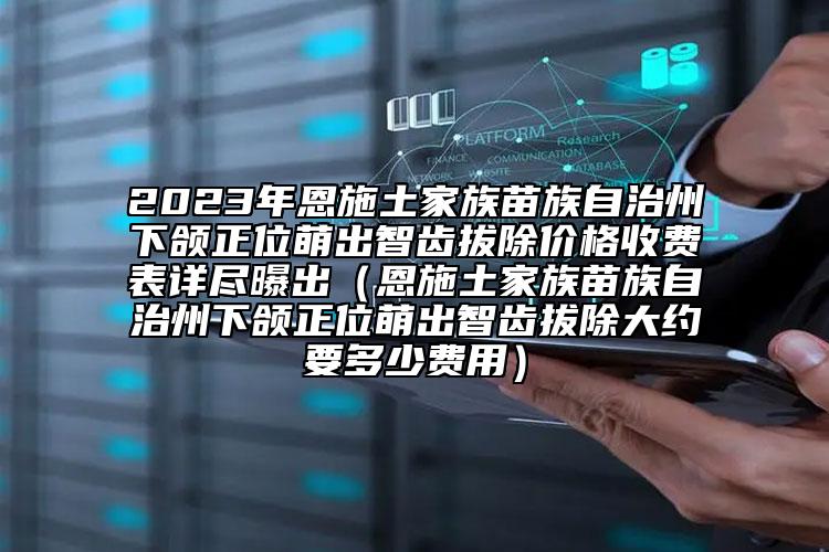 2023年恩施土家族苗族自治州下頜正位萌出智齒拔除價(jià)格收費(fèi)表詳盡曝出（恩施土家族苗族自治州下頜正位萌出智齒拔除大約要多少費(fèi)用）