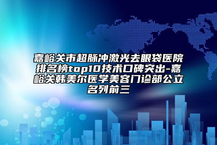 嘉峪關(guān)市超脈沖激光去眼袋醫(yī)院排名榜top10技術(shù)口碑突出-嘉峪關(guān)韓美爾醫(yī)學(xué)美容門診部公立名列前三