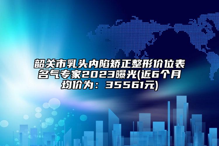 韶關(guān)市乳頭內(nèi)陷矯正整形價(jià)位表名氣專家2023曝光(近6個(gè)月均價(jià)為：35561元)