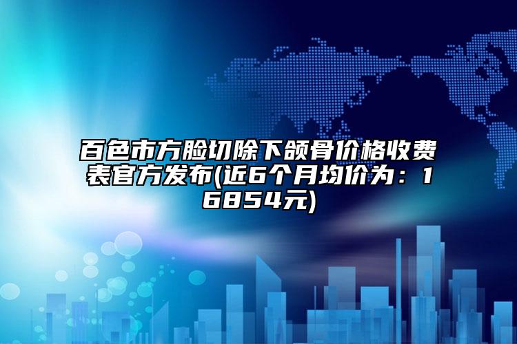 百色市方臉切除下頜骨價格收費表官方發(fā)布(近6個月均價為：16854元)