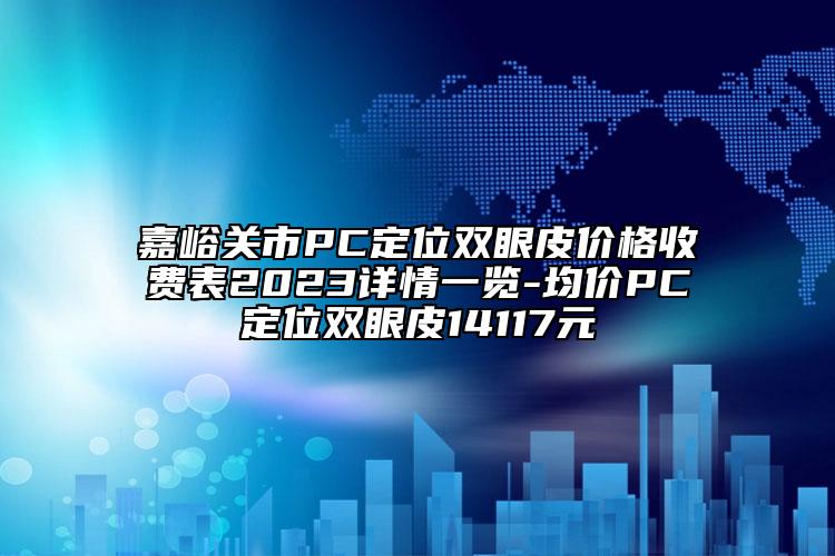 嘉峪關(guān)市PC定位雙眼皮價(jià)格收費(fèi)表2023詳情一覽-均價(jià)PC定位雙眼皮14117元