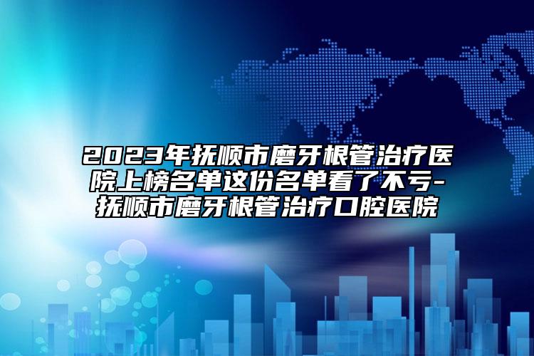 2023年撫順市磨牙根管治療醫(yī)院上榜名單這份名單看了不虧-撫順市磨牙根管治療口腔醫(yī)院