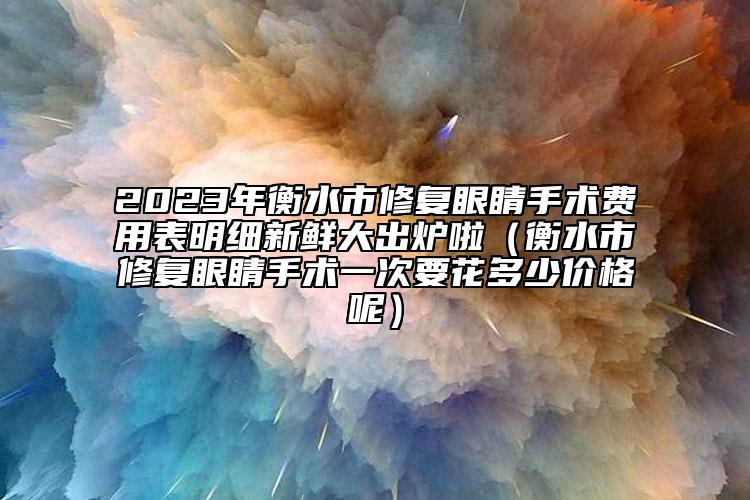 2023年衡水市修復(fù)眼睛手術(shù)費(fèi)用表明細(xì)新鮮大出爐啦（衡水市修復(fù)眼睛手術(shù)一次要花多少價(jià)格呢）