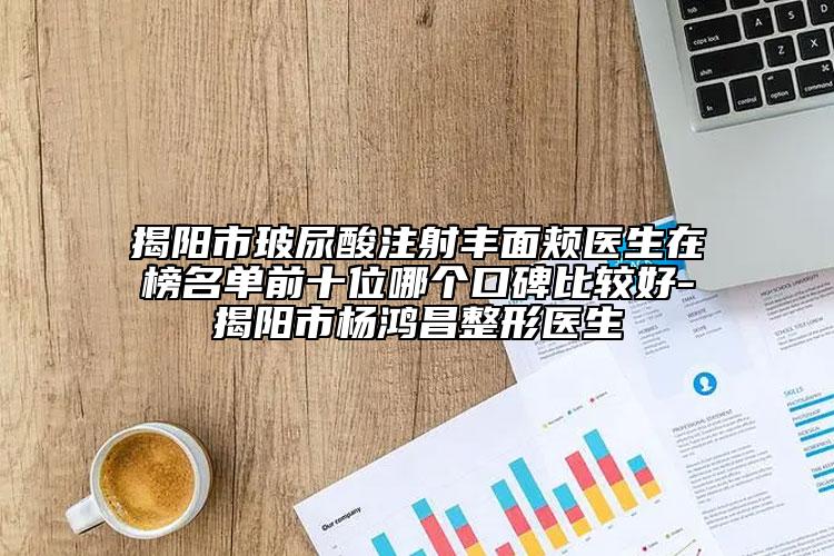 揭陽市玻尿酸注射豐面頰醫(yī)生在榜名單前十位哪個口碑比較好-揭陽市楊鴻昌整形醫(yī)生