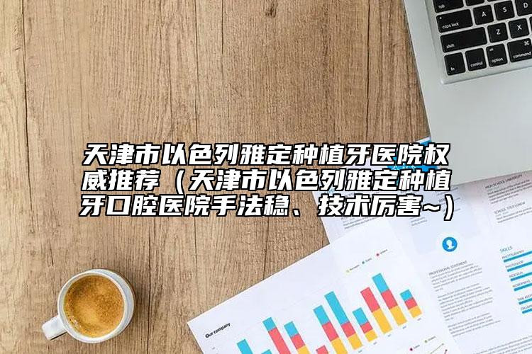 天津市以色列雅定種植牙醫(yī)院權(quán)威推薦（天津市以色列雅定種植牙口腔醫(yī)院手法穩(wěn)、技術(shù)厲害~）