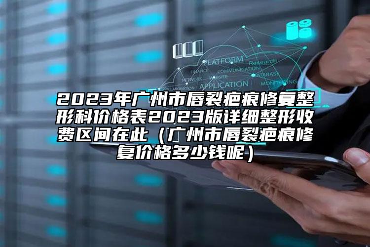 2023年廣州市唇裂疤痕修復(fù)整形科價(jià)格表2023版詳細(xì)整形收費(fèi)區(qū)間在此（廣州市唇裂疤痕修復(fù)價(jià)格多少錢呢）