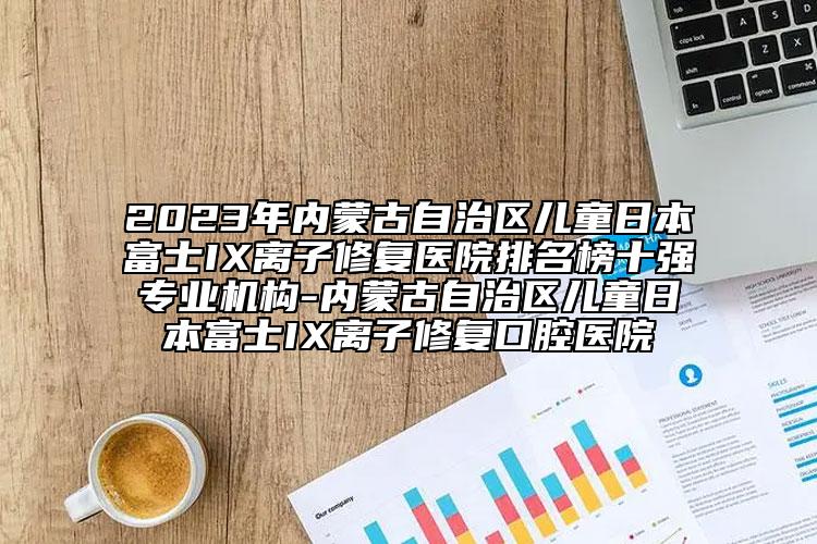 2023年內(nèi)蒙古自治區(qū)兒童日本富士IX離子修復醫(yī)院排名榜十強專業(yè)機構(gòu)-內(nèi)蒙古自治區(qū)兒童日本富士IX離子修復口腔醫(yī)院