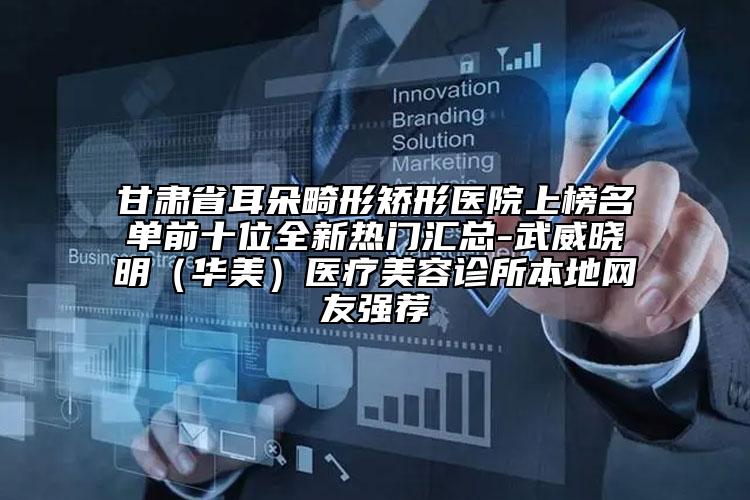 甘肅省耳朵畸形矯形醫(yī)院上榜名單前十位全新熱門(mén)匯總-武威曉明（華美）醫(yī)療美容診所本地網(wǎng)友強(qiáng)薦