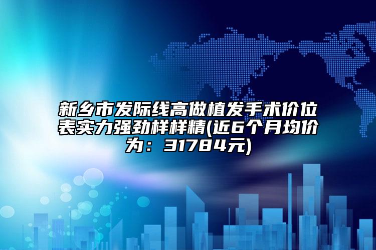 新鄉(xiāng)市發(fā)際線高做植發(fā)手術價位表實力強勁樣樣精(近6個月均價為：31784元)