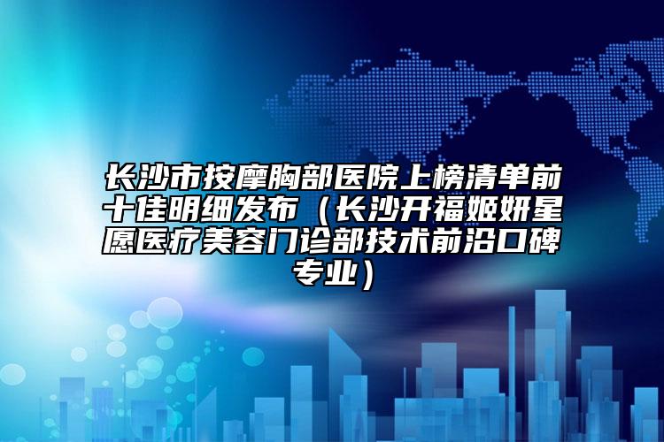長(zhǎng)沙市按摩胸部醫(yī)院上榜清單前十佳明細(xì)發(fā)布（長(zhǎng)沙開(kāi)福姬妍星愿醫(yī)療美容門(mén)診部技術(shù)前沿口碑專(zhuān)業(yè)）