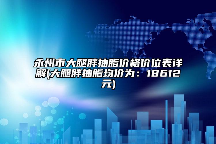 永州市大腿胖抽脂價(jià)格價(jià)位表詳解(大腿胖抽脂均價(jià)為：18612元)