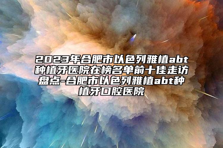 2023年合肥市以色列雅植abt種植牙醫(yī)院在榜名單前十佳走訪盤點(diǎn)-合肥市以色列雅植abt種植牙口腔醫(yī)院