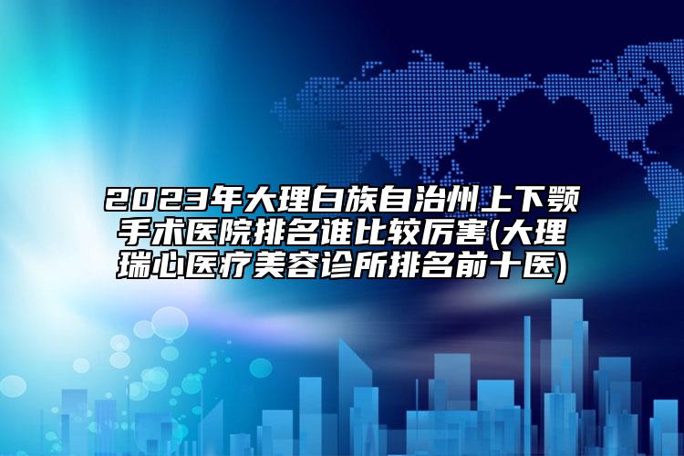 2023年大理白族自治州上下顎手術(shù)醫(yī)院排名誰比較厲害(大理瑞心醫(yī)療美容診所排名前十醫(yī))