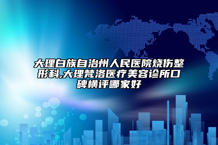 大理白族自治州人民醫(yī)院燒傷整形科,大理梵洛醫(yī)療美容診所口碑橫評(píng)哪家好