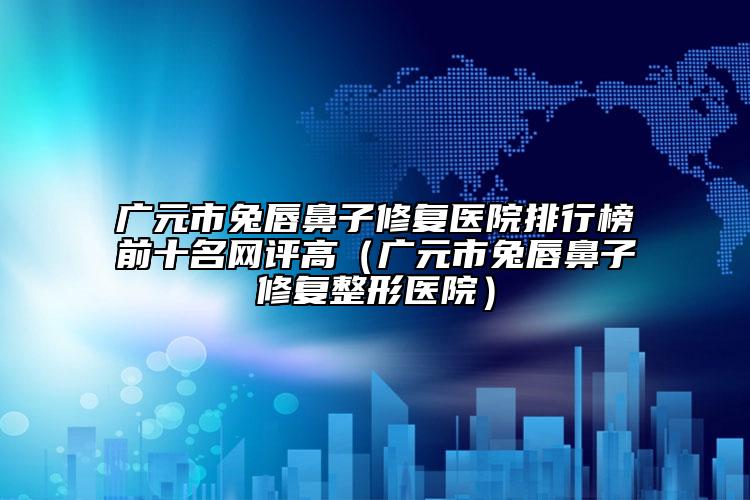廣元市兔唇鼻子修復(fù)醫(yī)院排行榜前十名網(wǎng)評高（廣元市兔唇鼻子修復(fù)整形醫(yī)院）