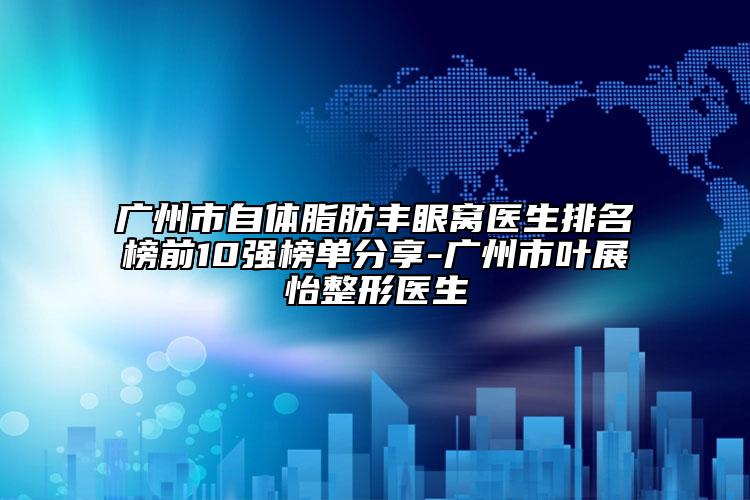 廣州市自體脂肪豐眼窩醫(yī)生排名榜前10強榜單分享-廣州市葉展怡整形醫(yī)生