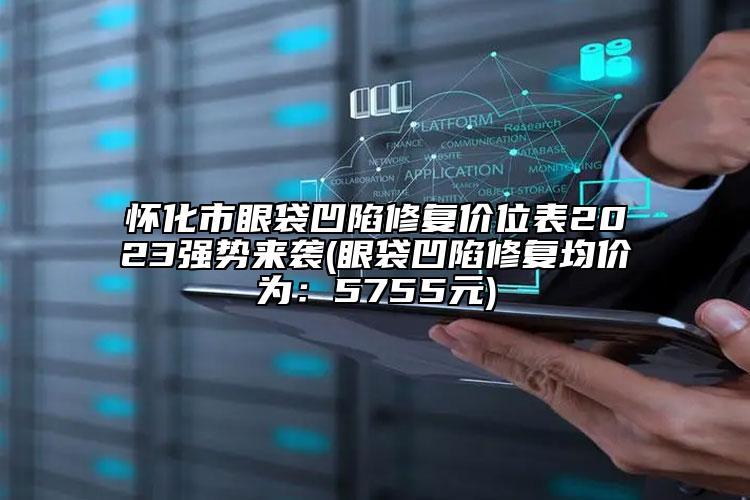 懷化市眼袋凹陷修復(fù)價位表2023強勢來襲(眼袋凹陷修復(fù)均價為：5755元)