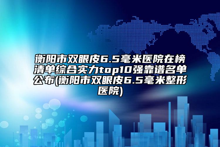 衡陽(yáng)市雙眼皮6.5毫米醫(yī)院在榜清單綜合實(shí)力top10強(qiáng)靠譜名單公布(衡陽(yáng)市雙眼皮6.5毫米整形醫(yī)院)
