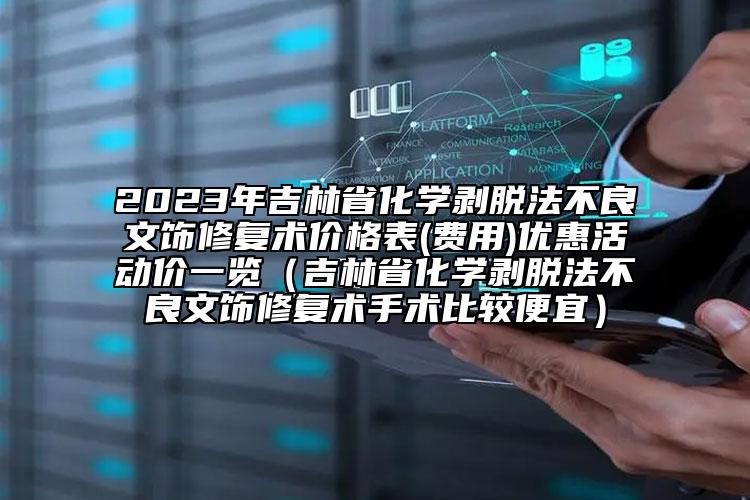 2023年吉林省化學(xué)剝脫法不良文飾修復(fù)術(shù)價(jià)格表(費(fèi)用)優(yōu)惠活動價(jià)一覽（吉林省化學(xué)剝脫法不良文飾修復(fù)術(shù)手術(shù)比較便宜）