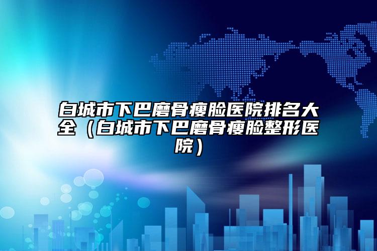 白城市下巴磨骨瘦臉醫(yī)院排名大全（白城市下巴磨骨瘦臉整形醫(yī)院）