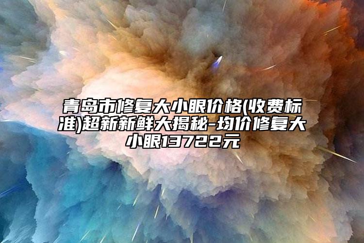 青島市修復大小眼價格(收費標準)超新新鮮大揭秘-均價修復大小眼13722元