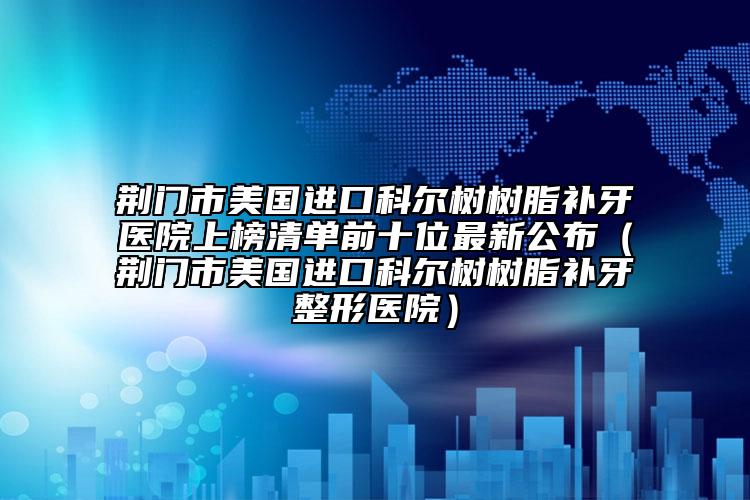 荊門市美國進(jìn)口科爾樹樹脂補(bǔ)牙醫(yī)院上榜清單前十位最新公布（荊門市美國進(jìn)口科爾樹樹脂補(bǔ)牙整形醫(yī)院）