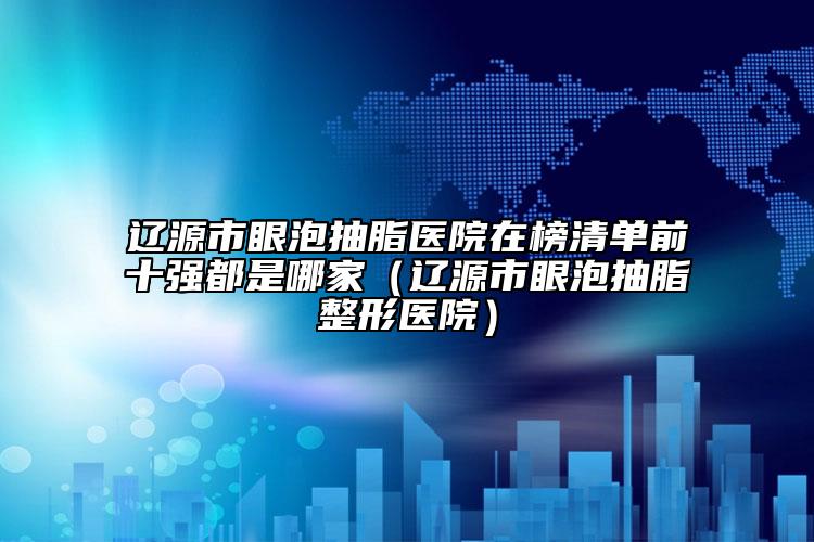遼源市眼泡抽脂醫(yī)院在榜清單前十強都是哪家（遼源市眼泡抽脂整形醫(yī)院）