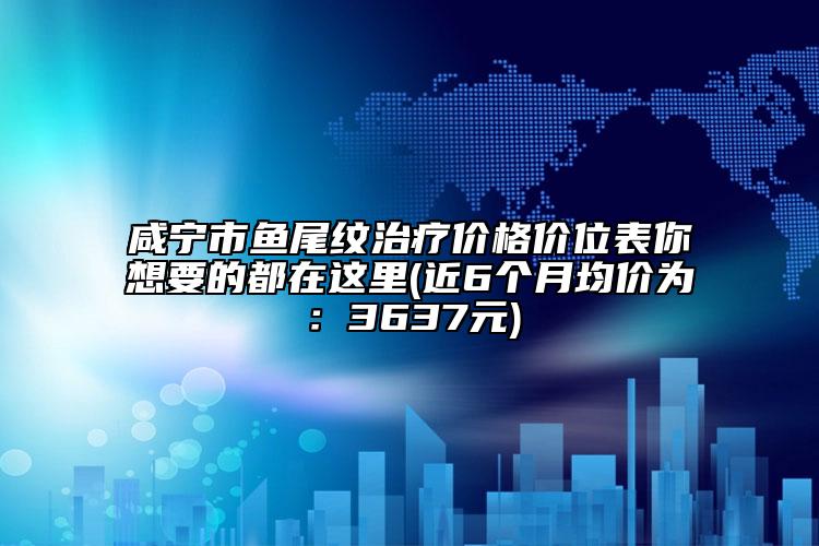 咸寧市魚尾紋治療價(jià)格價(jià)位表你想要的都在這里(近6個(gè)月均價(jià)為：3637元)