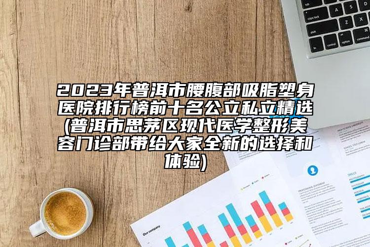 2023年普洱市腰腹部吸脂塑身醫(yī)院排行榜前十名公立私立精選(普洱市思茅區(qū)現(xiàn)代醫(yī)學(xué)整形美容門診部帶給大家全新的選擇和體驗(yàn))