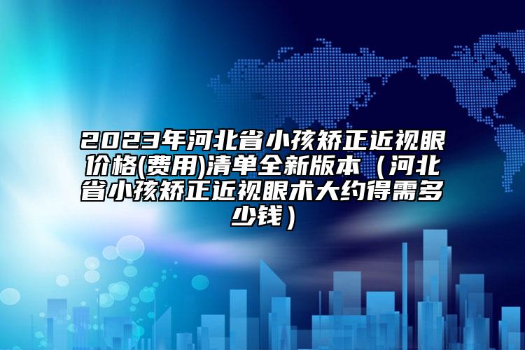 2023年河北省小孩矯正近視眼價格(費用)清單全新版本（河北省小孩矯正近視眼術大約得需多少錢）