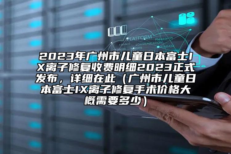 2023年廣州市兒童日本富士IX離子修復(fù)收費明細(xì)2023正式發(fā)布，詳細(xì)在此（廣州市兒童日本富士IX離子修復(fù)手術(shù)價格大概需要多少）