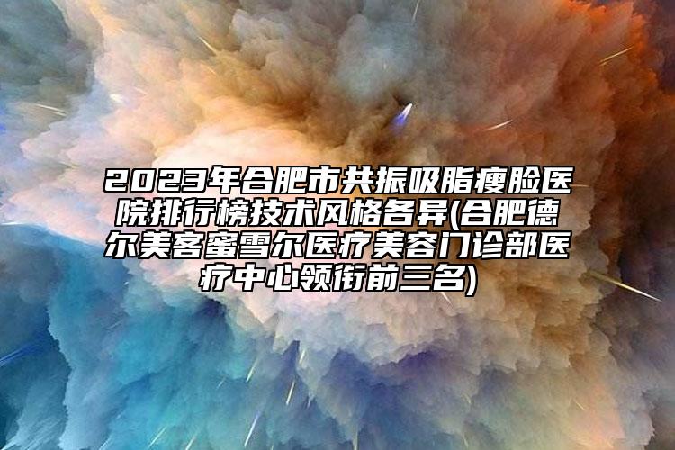 2023年合肥市共振吸脂瘦臉醫(yī)院排行榜技術(shù)風(fēng)格各異(合肥德?tīng)柮揽兔垩栣t(yī)療美容門診部醫(yī)療中心領(lǐng)銜前三名)
