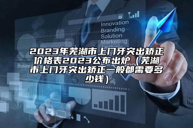 2023年蕪湖市上門牙突出矯正價格表2023公布出爐（蕪湖市上門牙突出矯正一般都需要多少錢）