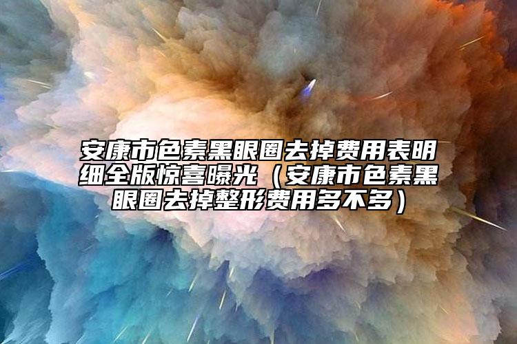 安康市色素黑眼圈去掉費用表明細(xì)全版驚喜曝光（安康市色素黑眼圈去掉整形費用多不多）