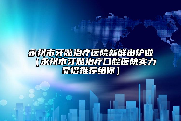 永州市牙髓治療醫(yī)院新鮮出爐啦（永州市牙髓治療口腔醫(yī)院實(shí)力靠譜推薦給你）